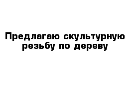 Предлагаю скультурную резьбу по дереву